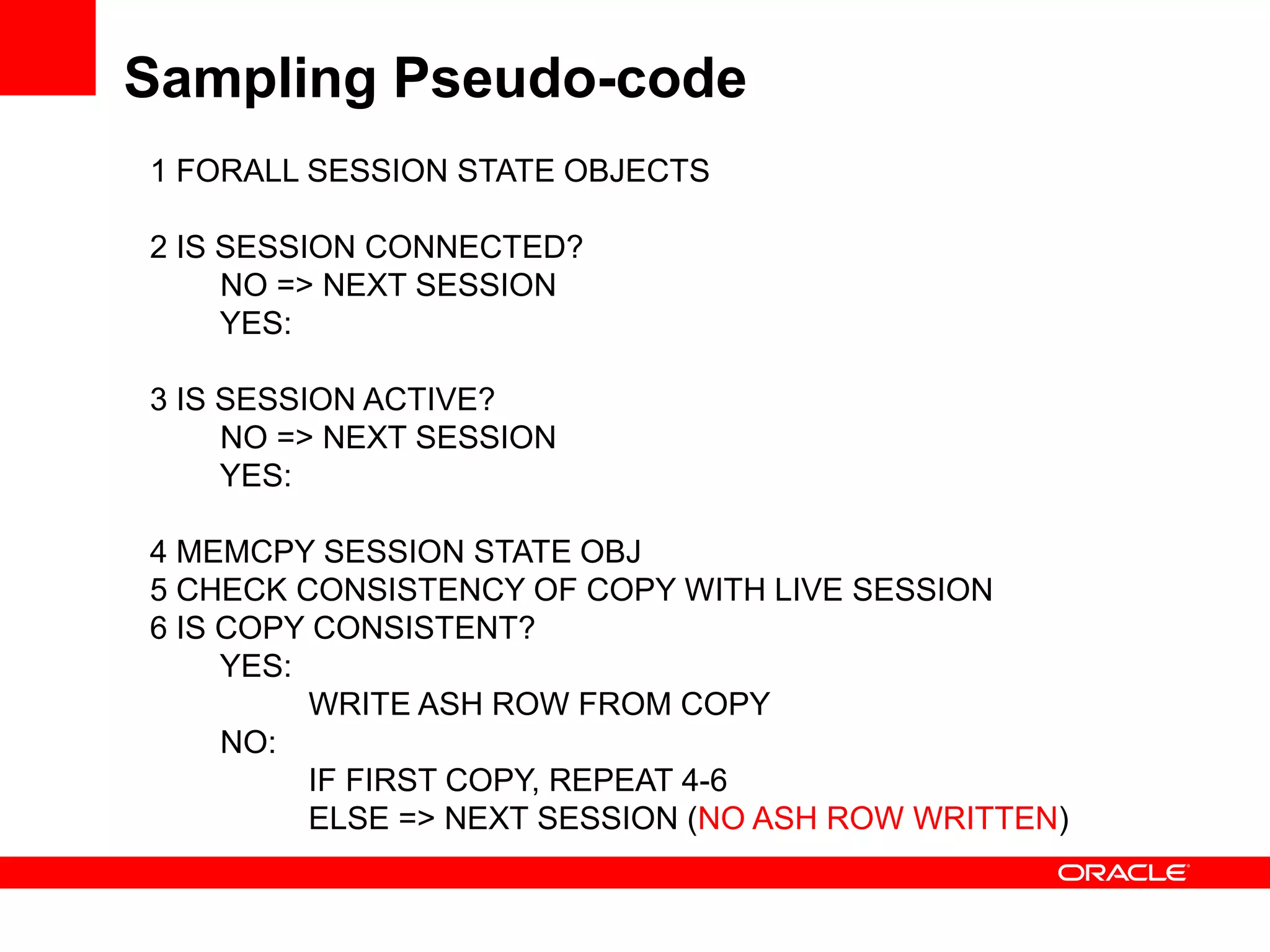 Sampling Pseudo-code
1 FORALL SESSION STATE OBJECTS
2 IS SESSION CONNECTED?
NO => NEXT SESSION
YES:
3 IS SESSION ACTIVE?
NO => NEXT SESSION
YES:
4 MEMCPY SESSION STATE OBJ
5 CHECK CONSISTENCY OF COPY WITH LIVE SESSION
6 IS COPY CONSISTENT?
YES:
WRITE ASH ROW FROM COPY
NO:
IF FIRST COPY, REPEAT 4-6
ELSE => NEXT SESSION (NO ASH ROW WRITTEN)
 