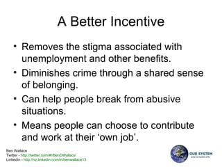A Better Incentive Removes the stigma associated with unemployment and other benefits. Diminishes crime through a shared sense of belonging.  Can help people break from abusive situations. Means people can choose to contribute and work at their ‘own job’. 