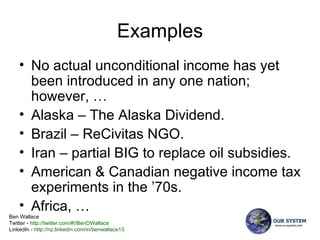 Examples No actual unconditional income has yet been introduced in any one nation; however, … Alaska – The Alaska Dividend.  Brazil – ReCivitas NGO. Iran – partial BIG to replace oil subsidies. American & Canadian negative income tax experiments in the ’70s. Africa, … 