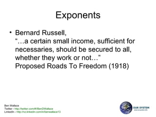 Exponents Bernard Russell, “…a certain small income, sufficient for necessaries, should be secured to all, whether they work or not…”   Proposed Roads To Freedom (1918) 