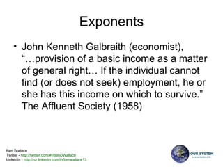 Exponents John Kenneth Galbraith (economist),  “…provision of a basic income as a matter of general right… If the individual cannot find (or does not seek) employment, he or she has this income on which to survive.” The Affluent Society (1958)  
