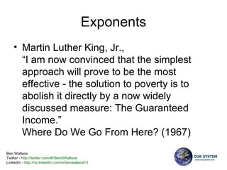 Exponents Martin Luther King, Jr., “I am now convinced that the simplest approach will prove to be the most effective - the solution to poverty is to abolish it directly by a now widely discussed measure: The Guaranteed Income.”  Where Do We Go From Here? (1967)  