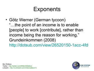 Exponents Götz Werner (German tycoon)  “…the point of an income is to enable [people] to work [contribute], rather than income being the reason for working.” Grundeinkommen (2008) http://dotsub.com/view/26520150-1acc-4fd0-9acd-169d95c9abe1   