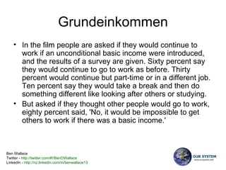 Grundeinkommen In the film people are asked if they would continue to work if an unconditional basic income were introduced, and the results of a survey are given. Sixty percent say they would continue to go to work as before. Thirty percent would continue but part-time or in a different job. Ten percent say they would take a break and then do something different like looking after others or studying.  But asked if they thought other people would go to work, eighty percent said, 'No, it would be impossible to get others to work if there was a basic income.'  