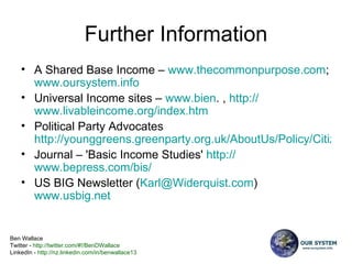 Further Information A Shared Base Income –  www.thecommonpurpose.com ;  www.oursystem.info   Universal Income sites –  www.bien . ,  http:// www.livableincome.org/index.htm   Political Party Advocates  http://younggreens.greenparty.org.uk/AboutUs/Policy/CitizensIncome Journal – 'Basic Income Studies'  http:// www.bepress.com/bis /   US BIG Newsletter ( [email_address] )  www.usbig.net   