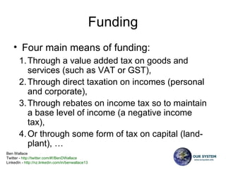 Funding Four main means of funding:  Through a value added tax on goods and services (such as VAT or GST),  Through direct taxation on incomes (personal and corporate),  Through rebates on income tax so to maintain a base level of income (a negative income tax),  Or through some form of tax on capital (land-plant), … 