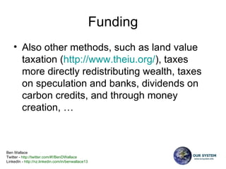 Funding Also other methods, such as land value taxation ( http:// www.theiu.org / ), taxes more directly redistributing wealth, taxes on speculation and banks, dividends on carbon credits, and through money creation, … 