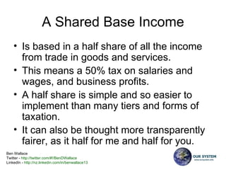 A Shared Base Income Is based in a half share of all the income from trade in goods and services. This means a 50% tax on salaries and wages, and business profits. A half share is simple and so easier to implement than many tiers and forms of taxation. It can also be thought more transparently fairer, as it half for me and half for you. 