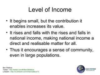 Level of Income It begins small, but the contribution it enables increases its value. It rises and falls with the rises and falls in national income, making national income a direct and realisable matter for all. Thus it encourages a sense of community, even in large populations. 