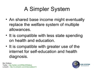 A Simpler System An shared base income might eventually replace the welfare system of multiple allowances.   It is compatible with less state spending on health and education. It is compatible with greater use of the internet for self-education and health diagnosis.  