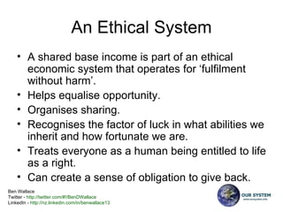 An Ethical System A shared base income is part of an ethical economic system that operates for ‘fulfilment without harm’. Helps equalise opportunity. Organises sharing. Recognises the factor of luck in what abilities we inherit and how fortunate we are. Treats everyone as a human being entitled to life as a right. Can create a sense of obligation to give back. 