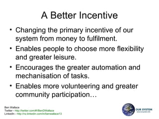 A Better Incentive Changing the primary incentive of our system from money to fulfilment. Enables people to choose more flexibility and greater leisure.  Encourages the greater automation and mechanisation of tasks. Enables more volunteering and greater community participation… 