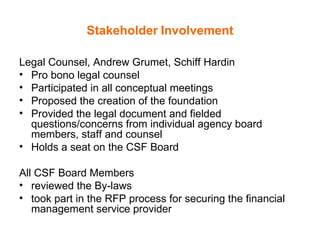 Stakeholder   Involvement Legal Counsel, Andrew Grumet, Schiff Hardin Pro bono legal counsel Participated in all conceptual meetings Proposed the creation of the foundation Provided the legal document and fielded questions/concerns from individual agency board members, staff and counsel Holds a seat on the CSF Board All CSF Board Members  reviewed the By-laws took part in the RFP process for securing the financial management service provider 