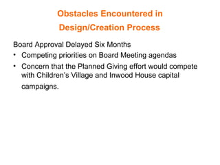 Obstacles Encountered in  Design/Creation Process   Board Approval Delayed Six Months Competing priorities on Board Meeting agendas Concern that the Planned Giving effort would compete with Children’s Village and Inwood House capital campaigns.   