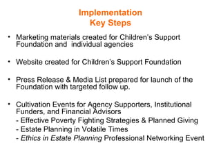 Implementation Key Steps Marketing materials created for Children’s Support Foundation and  individual agencies  Website created for Children’s Support Foundation  Press Release & Media List prepared for launch of the Foundation with targeted follow up.  Cultivation Events for Agency Supporters, Institutional Funders, and Financial Advisors  - Effective Poverty Fighting Strategies & Planned Giving - Estate Planning in Volatile Times -  Ethics in Estate Planning  Professional Networking Event 