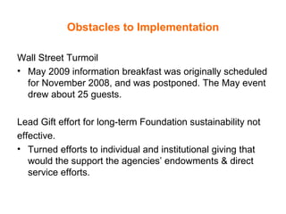 Obstacles to Implementation Wall Street Turmoil May 2009 information breakfast was originally scheduled for November 2008, and was postponed. The May event drew about 25 guests.  Lead Gift effort for long-term Foundation sustainability not effective.  Turned efforts to individual and institutional giving that would the support the agencies’ endowments & direct service efforts.  