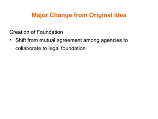 Major Change from Original Idea Creation of Foundation Shift from mutual agreement among agencies to collaborate to legal foundation   