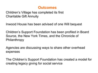 Outcomes Children’s Village has completed its first  Charitable Gift Annuity Inwood House has been advised of one Will bequest  Children’s Support Foundation has been profiled in Board Source, the New York Times, and the Chronicle of Philanthropy Agencies are discussing ways to share other overhead expenses The Children’s Support Foundation has created a model for creating legacy giving for social service 