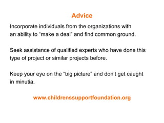 Advice Incorporate individuals from the organizations with  an ability to “make a deal” and find common ground. Seek assistance of qualified experts who have done this type of project or similar projects before. Keep your eye on the “big picture” and don’t get caught  in minutia.  www.childrenssupportfoundation.org 