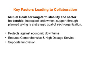 Key Factors Leading to Collaboration   Mutual Goals for long-term stability and sector leadership : Increased endowment support through planned giving is a strategic goal of each organization.  Protects against economic downturns Ensures Comprehensive & High Dosage Service  Supports Innovation 