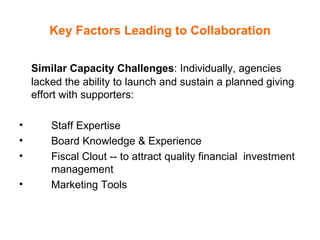 Key Factors Leading to Collaboration Similar Capacity Challenges : Individually, agencies lacked the ability to launch and sustain a planned giving effort with supporters:  Staff Expertise  Board Knowledge & Experience Fiscal Clout -- to attract quality financial  investment  management Marketing Tools 