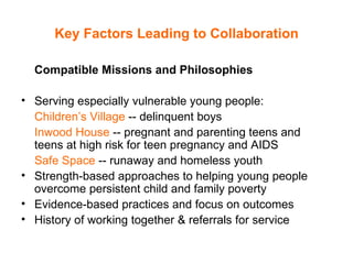 Key Factors Leading to Collaboration Compatible Missions and Philosophies Serving especially vulnerable young people:  Children’s Village  -- delinquent boys  Inwood House  -- pregnant and parenting teens and teens at high risk for teen pregnancy and AIDS  Safe Space  -- runaway and homeless youth Strength-based approaches to helping young people overcome persistent child and family poverty  Evidence-based practices and focus on outcomes History of working together & referrals for service 