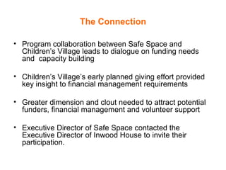 The Connection Program collaboration between Safe Space and Children’s Village leads to dialogue on funding needs and  capacity building Children’s Village’s early planned giving effort provided key insight to financial management requirements Greater dimension and clout needed to attract potential funders, financial management and volunteer support Executive Director of Safe Space contacted the Executive Director of Inwood House to invite their participation. 