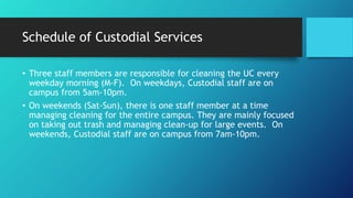 Schedule of Custodial Services
• Three staff members are responsible for cleaning the UC every
weekday morning (M-F). On weekdays, Custodial staff are on
campus from 5am-10pm.
• On weekends (Sat-Sun), there is one staff member at a time
managing cleaning for the entire campus. They are mainly focused
on taking out trash and managing clean-up for large events. On
weekends, Custodial staff are on campus from 7am-10pm.
 