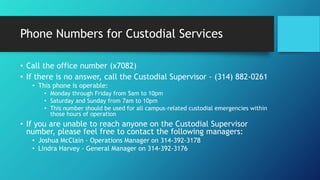 Phone Numbers for Custodial Services
• Call the office number (x7082)
• If there is no answer, call the Custodial Supervisor - (314) 882-0261
• This phone is operable:
• Monday through Friday from 5am to 10pm
• Saturday and Sunday from 7am to 10pm
• This number should be used for all campus-related custodial emergencies within
those hours of operation
• If you are unable to reach anyone on the Custodial Supervisor
number, please feel free to contact the following managers:
• Joshua McClain - Operations Manager on 314-392-3178
• Lindra Harvey - General Manager on 314-392-3176
 