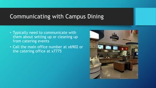 Communicating with Campus Dining
• Typically need to communicate with
them about setting up or cleaning up
from catering events
• Call the main office number at x6902 or
the catering office at x7775
 
