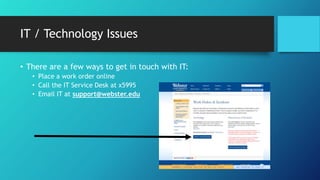 IT / Technology Issues
• There are a few ways to get in touch with IT:
• Place a work order online
• Call the IT Service Desk at x5995
• Email IT at support@webster.edu
 