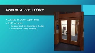 Dean of Students Office
• Located in UC on upper level
• Staff includes
• Dean of Students (John Buck, D. Mgt.)
• Coordinator (Jenny Andrews)
 