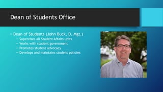 Dean of Students Office
• Dean of Students (John Buck, D. Mgt.)
• Supervises all Student Affairs units
• Works with student government
• Promotes student advocacy
• Develops and maintains student policies
 