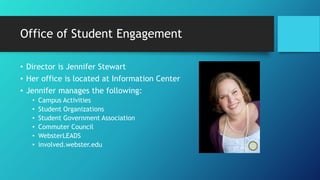 Office of Student Engagement
• Director is Jennifer Stewart
• Her office is located at Information Center
• Jennifer manages the following:
• Campus Activities
• Student Organizations
• Student Government Association
• Commuter Council
• WebsterLEADS
• involved.webster.edu
 