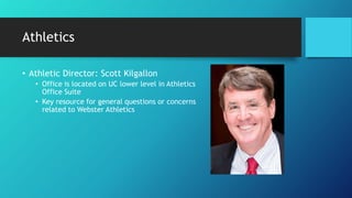 Athletics
• Athletic Director: Scott Kilgallon
• Office is located on UC lower level in Athletics
Office Suite
• Key resource for general questions or concerns
related to Webster Athletics
 