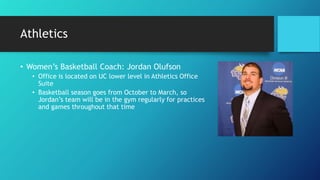 Athletics
• Women’s Basketball Coach: Jordan Olufson
• Office is located on UC lower level in Athletics Office
Suite
• Basketball season goes from October to March, so
Jordan’s team will be in the gym regularly for practices
and games throughout that time
 