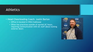 Athletics
• Head Cheerleading Coach: Justin Barton
• Office is located in WVA Clubhouse
• Often has practices outside of normal UC hours,
requiring communication with UC staff about locking
exterior doors
 
