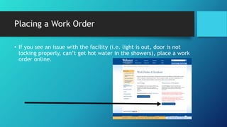 Placing a Work Order
• If you see an issue with the facility (i.e. light is out, door is not
locking properly, can’t get hot water in the showers), place a work
order online.
 