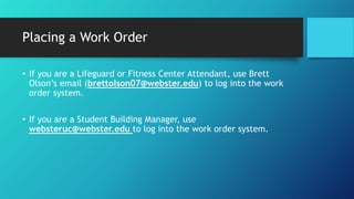 Placing a Work Order
• If you are a Lifeguard or Fitness Center Attendant, use Brett
Olson’s email (brettolson07@webster.edu) to log into the work
order system.
• If you are a Student Building Manager, use
websteruc@webster.edu to log into the work order system.
 