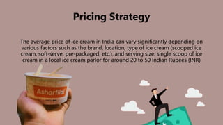 Pricing Strategy
The average price of ice cream in India can vary significantly depending on
various factors such as the brand, location, type of ice cream (scooped ice
cream, soft-serve, pre-packaged, etc.), and serving size. single scoop of ice
cream in a local ice cream parlor for around 20 to 50 Indian Rupees (INR)
 