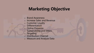 Marketing Objective
o Brand Awareness
o Increase Sales and Revenue
o Customer Loyalty
o Differentiation
o Online Presence
o Sustainability and Ethics
o Targeting
o Distribution Channel
o Measure and Analyze Data
 