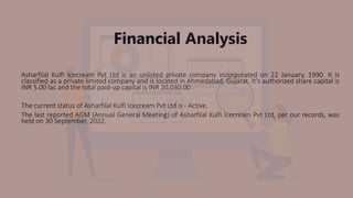 Financial Analysis
Asharfilal Kulfi Icecream Pvt Ltd is an unlisted private company incorporated on 22 January, 1990. It is
classified as a private limited company and is located in Ahmedabad, Gujarat. It's authorized share capital is
INR 5.00 lac and the total paid-up capital is INR 20,030.00 .
The current status of Asharfilal Kulfi Icecream Pvt Ltd is - Active.
The last reported AGM (Annual General Meeting) of Asharfilal Kulfi Icecream Pvt Ltd, per our records, was
held on 30 September, 2022.
 