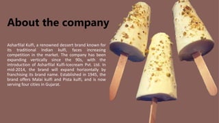 About the company
Asharfilal Kulfi, a renowned dessert brand known for
its traditional Indian kulfi, faces increasing
competition in the market. The company has been
expanding vertically since the 90s, with the
introduction of Asharfilal Kulfi-Icecream Pvt. Ltd. In
mid-2014, the brand will expand horizontally by
franchising its brand name. Established in 1945, the
brand offers Malai kulfi and Pista kulfi, and is now
serving four cities in Gujarat.
 