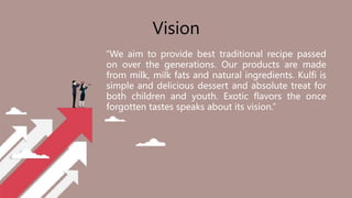 “We aim to provide best traditional recipe passed
on over the generations. Our products are made
from milk, milk fats and natural ingredients. Kulfi is
simple and delicious dessert and absolute treat for
both children and youth. Exotic flavors the once
forgotten tastes speaks about its vision.”
Vision
 