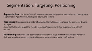 Segmentation, Targeting, Positioning
Segmentation: For Asharfilal Kulfi, segmentation can be based on various factors:Demographic
Segmentation Age: Children, teenagers, adults, and seniors.
Targeting: Once segments are identified, Asharfilal Kulfi needs to choose the segments it wants
to target..
Asharfilal Kulfi might target the "health-conscious" segment with low-sugar and low-fat kulfi
options.
Positioning: Asharfilal Kulfi positioned itself in various ways. Authenticity: Position Asharfilal
Kulfi as a brand that preserves the tradition and authenticity of Indian kulfi recipes.
 