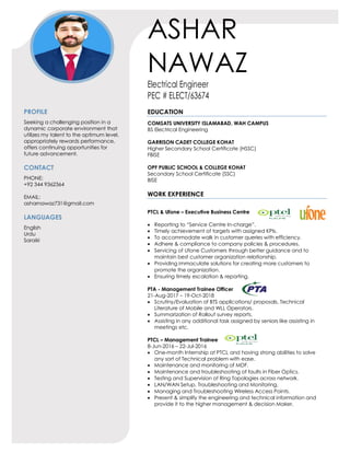 ASHAR
NAWAZ
Electrical Engineer
PEC # ELECT/63674
PROFILE
Seeking a challenging position in a
dynamic corporate environment that
utilizes my talent to the optimum level,
appropriately rewards performance,
offers continuing opportunities for
future advancement.
CONTACT
PHONE:
+92 344 9362364
EMAIL:
asharnawaz731@gmail.com
LANGUAGES
English
Urdu
Saraiki
EDUCATION
COMSATS UNIVERSITY ISLAMABAD, WAH CAMPUS
BS Electrical Engineering
GARRISON CADET COLLEGE KOHAT
Higher Secondary School Certificate (HSSC)
FBISE
OPF PUBLIC SCHOOL & COLLEGE KOHAT
Secondary School Certificate (SSC)
BISE
WORK EXPERIENCE
PTCL & Ufone – Executive Business Centre
• Reporting to “Service Centre In-charge”.
• Timely achievement of targets with assigned KPIs.
• To accommodate walk in customer queries with efficiency.
• Adhere & compliance to company policies & procedures.
• Servicing of Ufone Customers through better guidance and to
maintain best customer organization relationship.
• Providing immaculate solutions for creating more customers to
promote the organization.
• Ensuring timely escalation & reporting.
PTA - Management Trainee Officer
21-Aug-2017 – 19-Oct-2018
• Scrutiny/Evaluation of BTS applications/ proposals, Technical
Literature of Mobile and WLL Operators.
• Summarization of Rollout survey reports.
• Assisting in any additional task assigned by seniors like assisting in
meetings etc.
PTCL – Management Trainee
8-Jun-2016 – 22-Jul-2016
• One-month Internship at PTCL and having strong abilities to solve
any sort of Technical problem with ease.
• Maintenance and monitoring of MDF.
• Maintenance and troubleshooting of faults in Fiber Optics.
• Testing and Supervision of Ring Topologies across network.
• LAN/WAN Setup, Troubleshooting and Monitoring.
• Managing and Troubleshooting Wireless Access Points.
• Present & simplify the engineering and technical information and
provide it to the higher management & decision Maker.
 