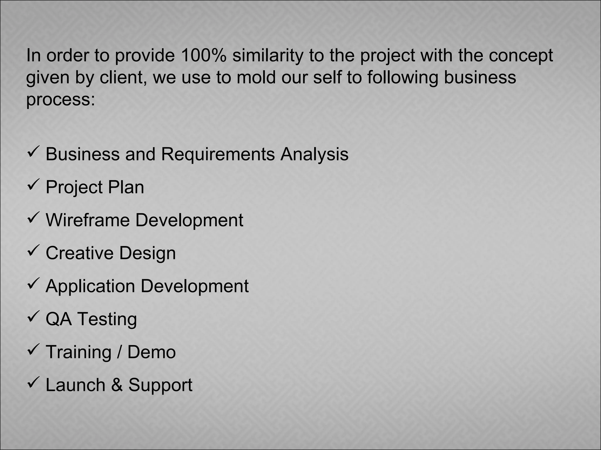 In order to provide 100% similarity to the project with the concept given by client, we use to mold our self to following business process: Business and Requirements Analysis Project Plan Wireframe Development Creative Design Application Development QA Testing Training / Demo Launch & Support 