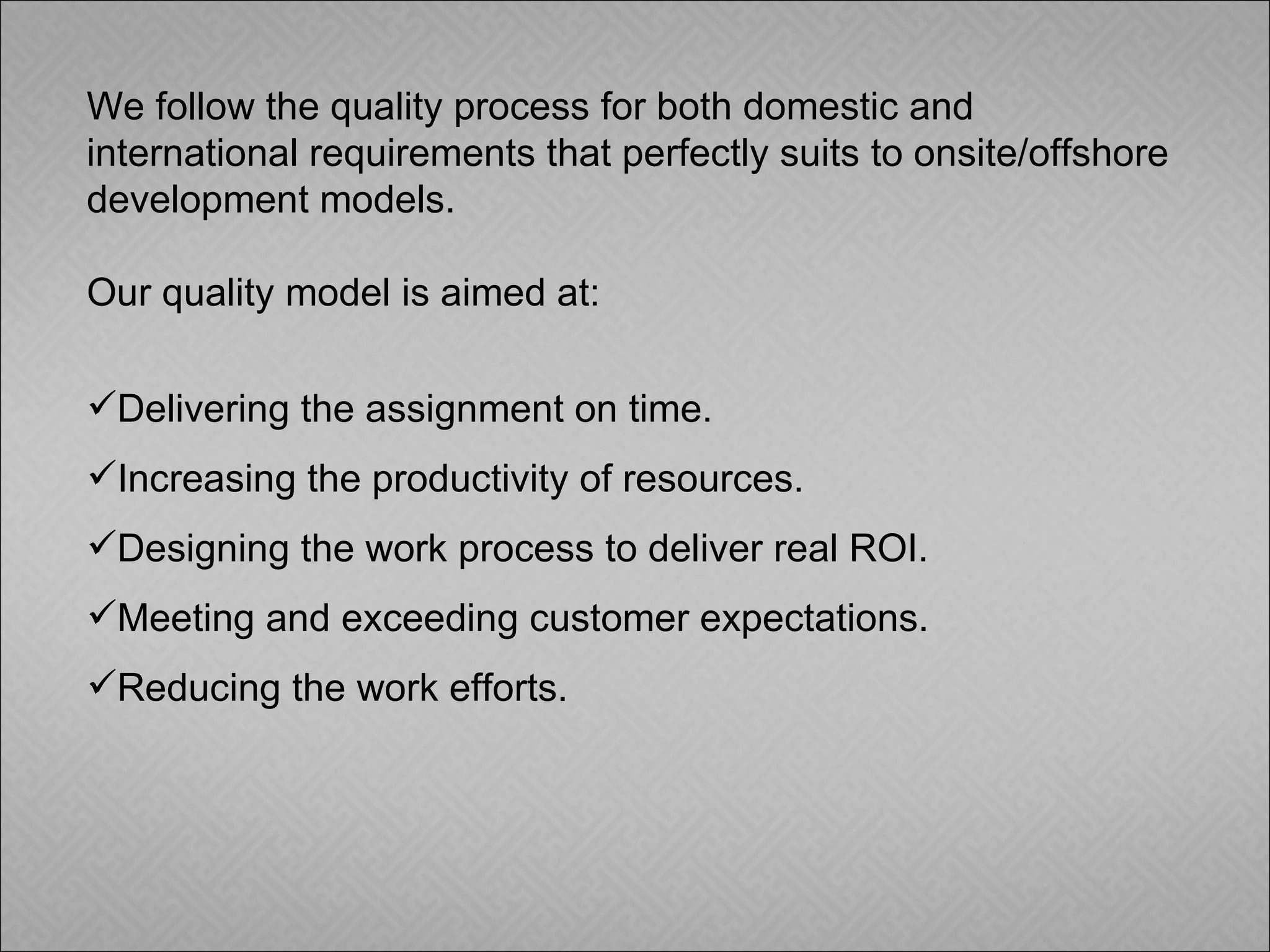 We follow the quality process for both domestic and international requirements that perfectly suits to onsite/offshore development models.  Our quality model is aimed at: Delivering the assignment on time. Increasing the productivity of resources. Designing the work process to deliver real ROI. Meeting and exceeding customer expectations. Reducing the work efforts. 