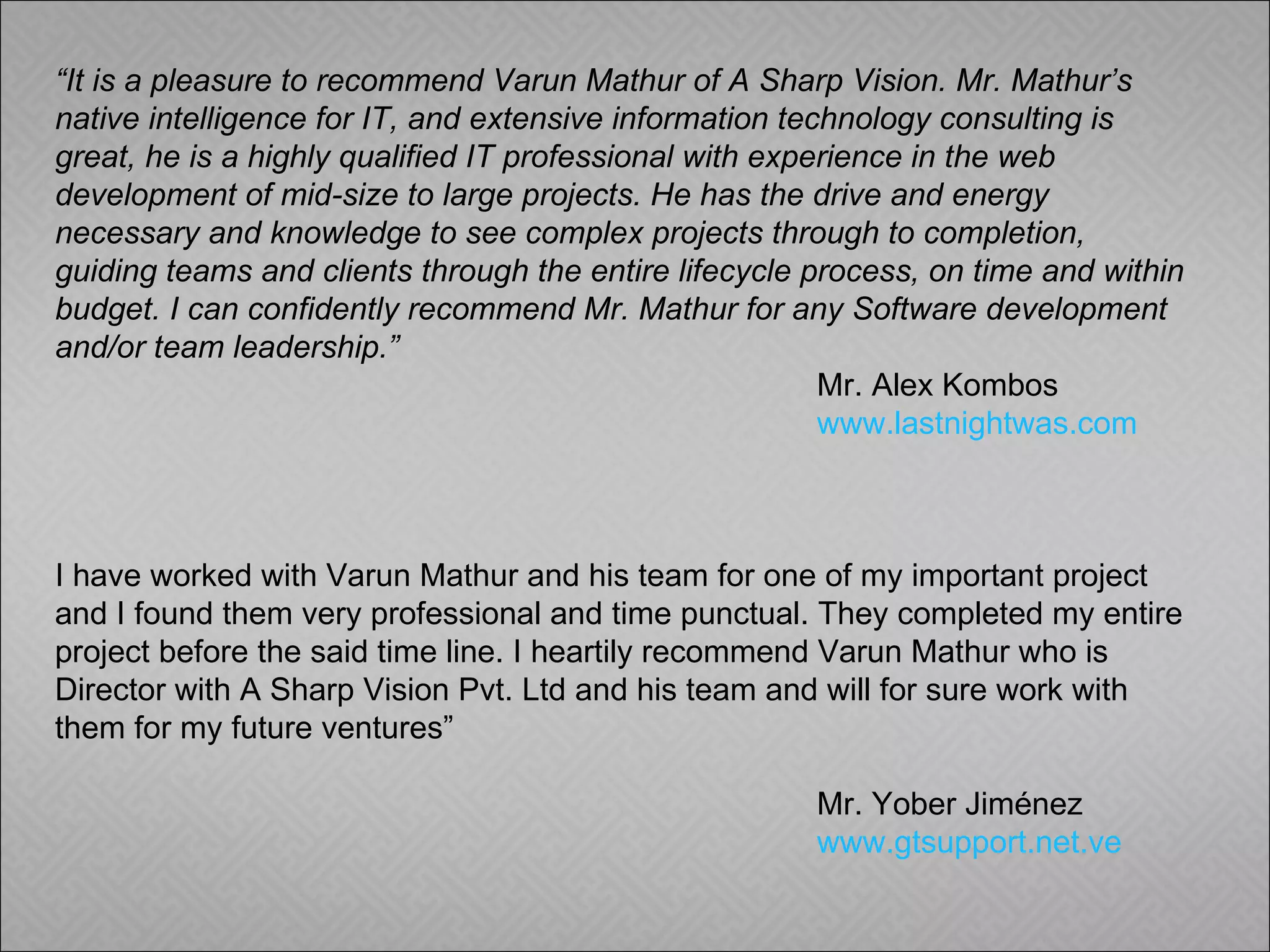 “ It is a pleasure to recommend Varun Mathur of A Sharp Vision. Mr. Mathur’s native intelligence for IT, and extensive information technology consulting is great, he is a highly qualified IT professional with experience in the web development of mid-size to large projects. He has the drive and energy necessary and knowledge to see complex projects through to completion, guiding teams and clients through the entire lifecycle process, on time and within budget. I can confidently recommend Mr. Mathur for any Software development and/or team leadership.” Mr. Alex Kombos   www.lastnightwas.com I have worked with Varun Mathur and his team for one of my important project and I found them very professional and time punctual. They completed my entire project before the said time line. I heartily recommend Varun Mathur who is Director with A Sharp Vision Pvt. Ltd and his team and will for sure work with them for my future ventures”   Mr. Yober Jiménez www.gtsupport.net.ve 