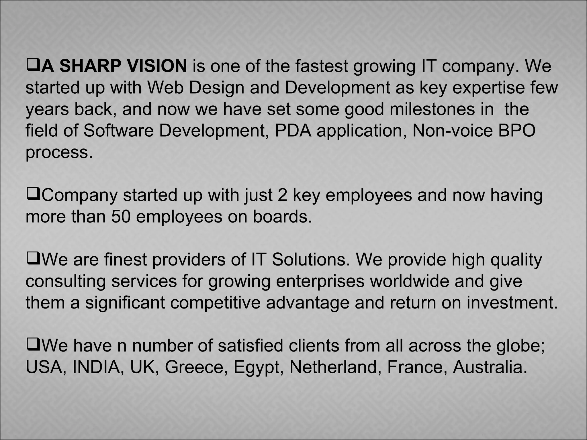 A SHARP VISION  is one of the fastest growing IT company. We started up with Web Design and Development as key expertise few years back, and now we have set some good milestones in  the field of Software Development, PDA application, Non-voice BPO process. Company started up with just 2 key employees and now having more than 50 employees on boards. We are finest providers of IT Solutions. We provide high quality consulting services for growing enterprises worldwide and give them a significant competitive advantage and return on investment. We have n number of satisfied clients from all across the globe; USA, INDIA, UK, Greece, Egypt, Netherland, France, Australia.  